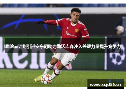 滕哈赫计划引进安东尼助力勒沃库森注入关键力量提升竞争力
