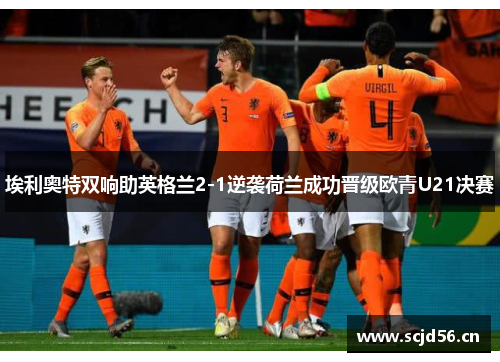 埃利奥特双响助英格兰2-1逆袭荷兰成功晋级欧青U21决赛